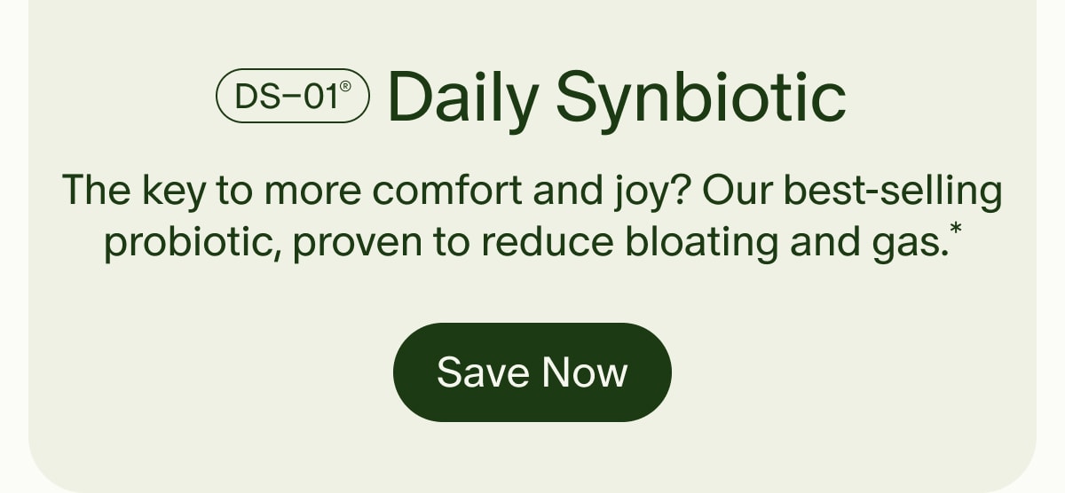 DS–01® Daily Synbiotic | The key to more comfort and joy? Our best-selling probiotic, proven to reduce bloating and gas.* | Save Now