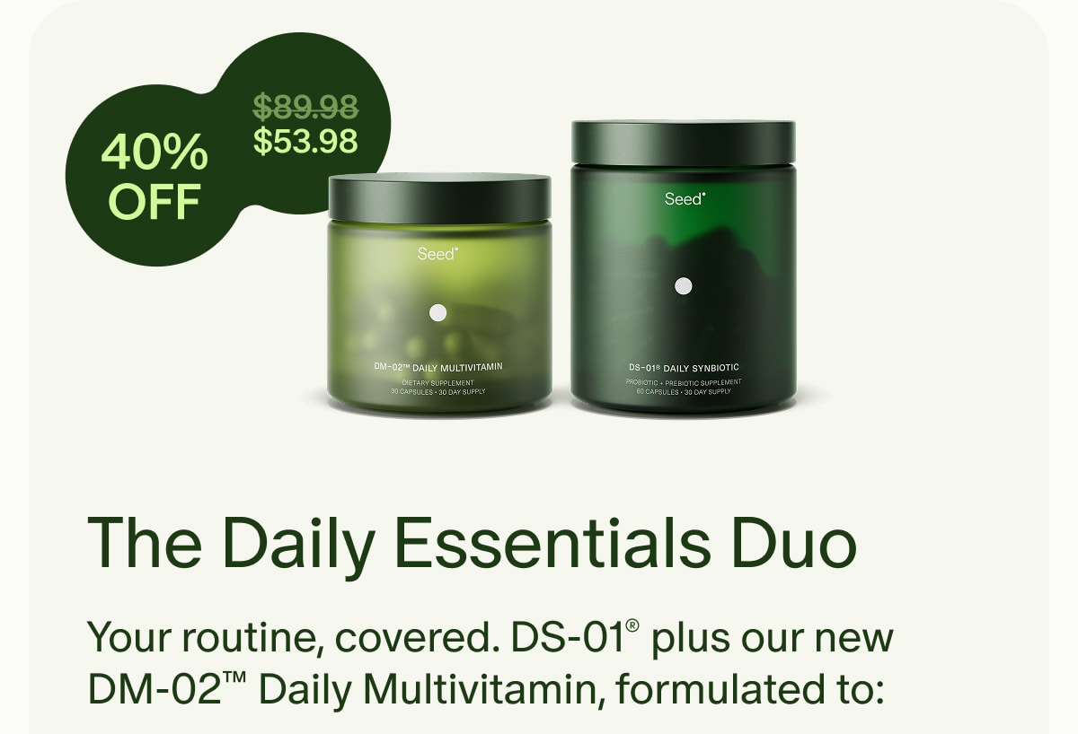 40% OFF | ($89.98) $53.98 | The Daily Essentials Duo | Your routine, covered. DS-01® plus our new DM-02™ Daily Multivitamin, formulated to: