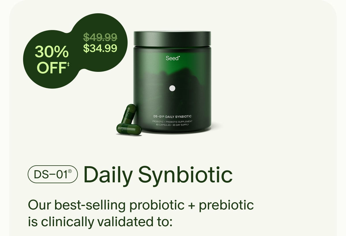 30% OFF‡ | ($49.99) $34.99 | DS–01® Daily Synbiotic | Our best-selling probiotic + prebiotic is clinically validated to: