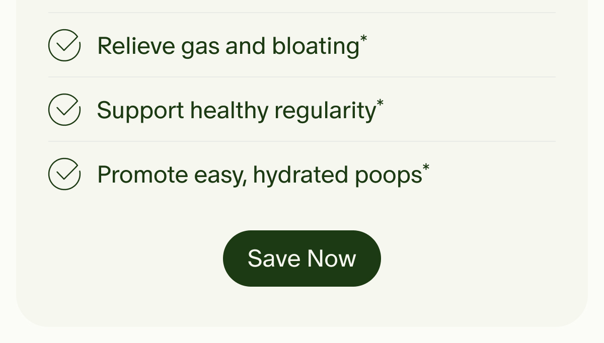 Relieve gas and bloating* | Support healthy regularity* | Promote easy, hydrated poops* | Save Now