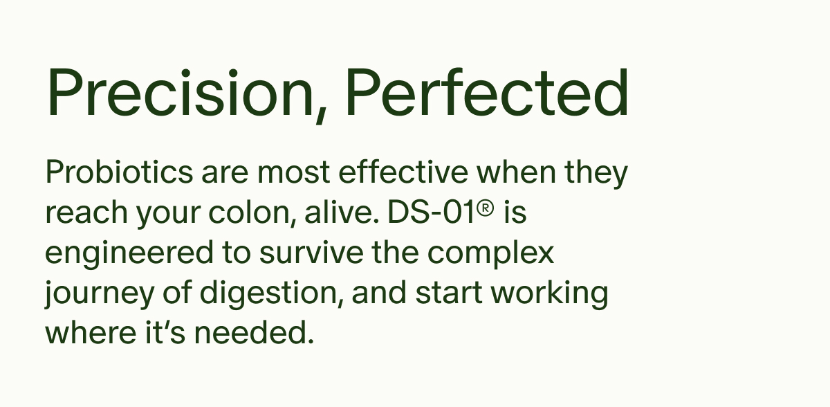 Precision, Perfected | Probiotics are most effective when they reach your colon, alive. DS-01® is engineered to survive the complex journey of digestion, and start working where it’s needed.