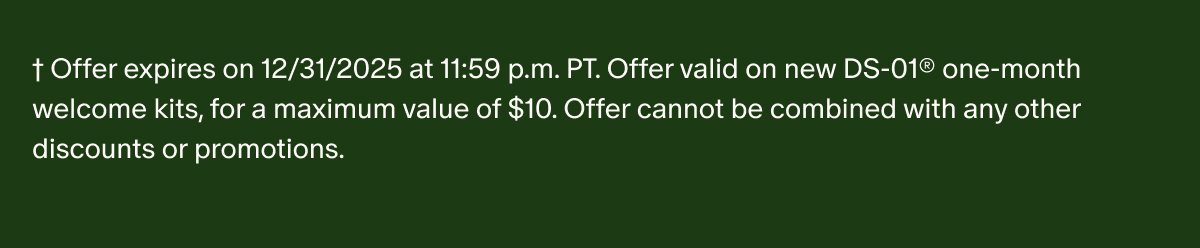 †Offer expires on 12/31/2025 at 11:59 p.m. PT. Offer valid on new DS-01® one-month welcome kits, for a maximum value of $10. Offer cannot be combined with any other discounts or promotions.