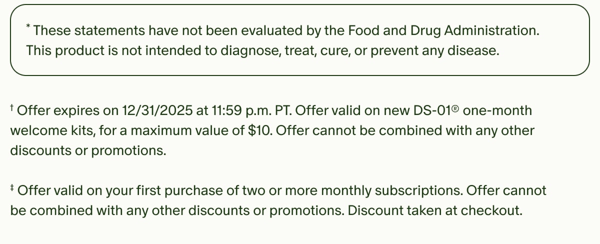 *These statements have not been evaluated by the Food and Drug Administration. This product is not intended to diagnose, treat, cure, or prevent any disease. | †Offer expires on 12/31/2025 at 11:59 p.m. PT. Offer valid on new DS-01® one-month welcome kits, for a maximum value of $10. Offer cannot be combined with any other discounts or promotions. | ‡Offer valid on your first purchase of two or more monthly subscriptions. Offer cannot be combined with any other discounts or promotions. Discount taken at checkout.