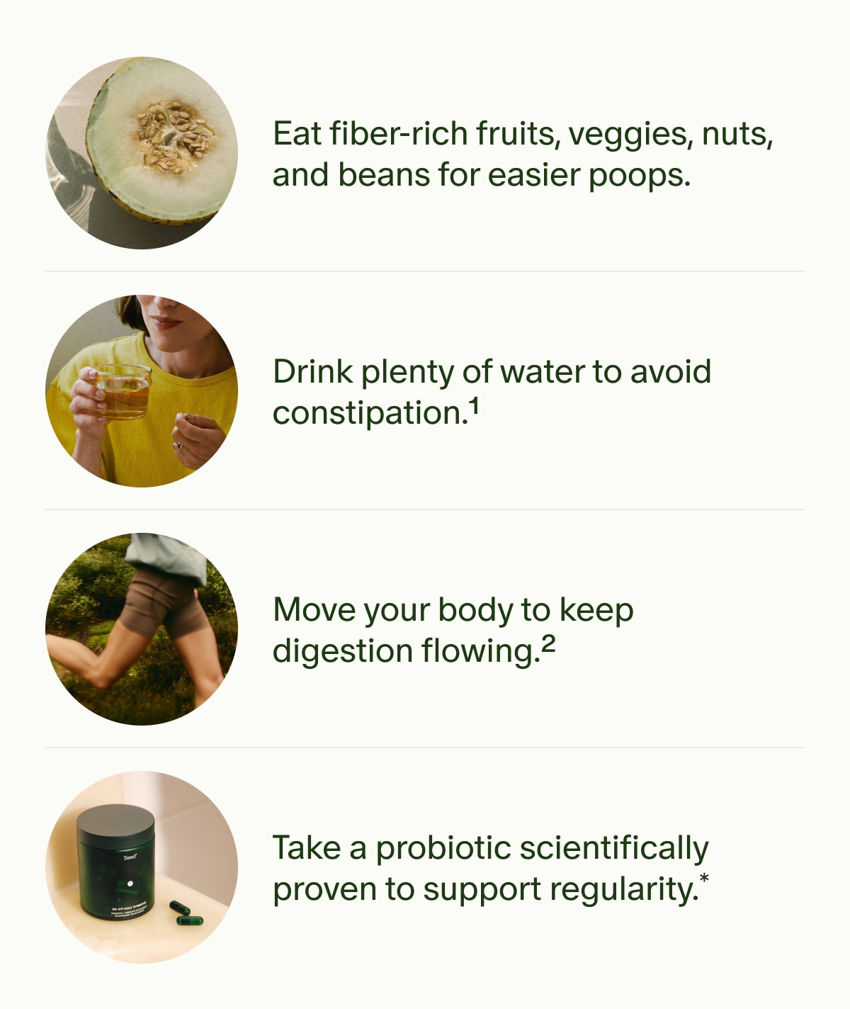 Eat fiber-rich fruits, veggies, nuts, and beans for easier poops. | Drink plenty of water to avoid constipation.¹ | Move your body to keep digestion flowing.² | Take a probiotic scientifically proven to support regularity.*