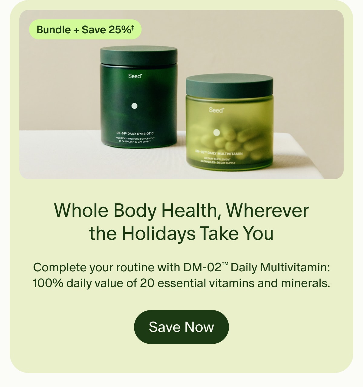 Bundle + Save 25%‡ | Whole Body Health, Wherever the Holidays Take You | Complete your routine with DM-02™ Daily Multivitamin: 100% daily value of 20 essential vitamins and minerals. | Save Now