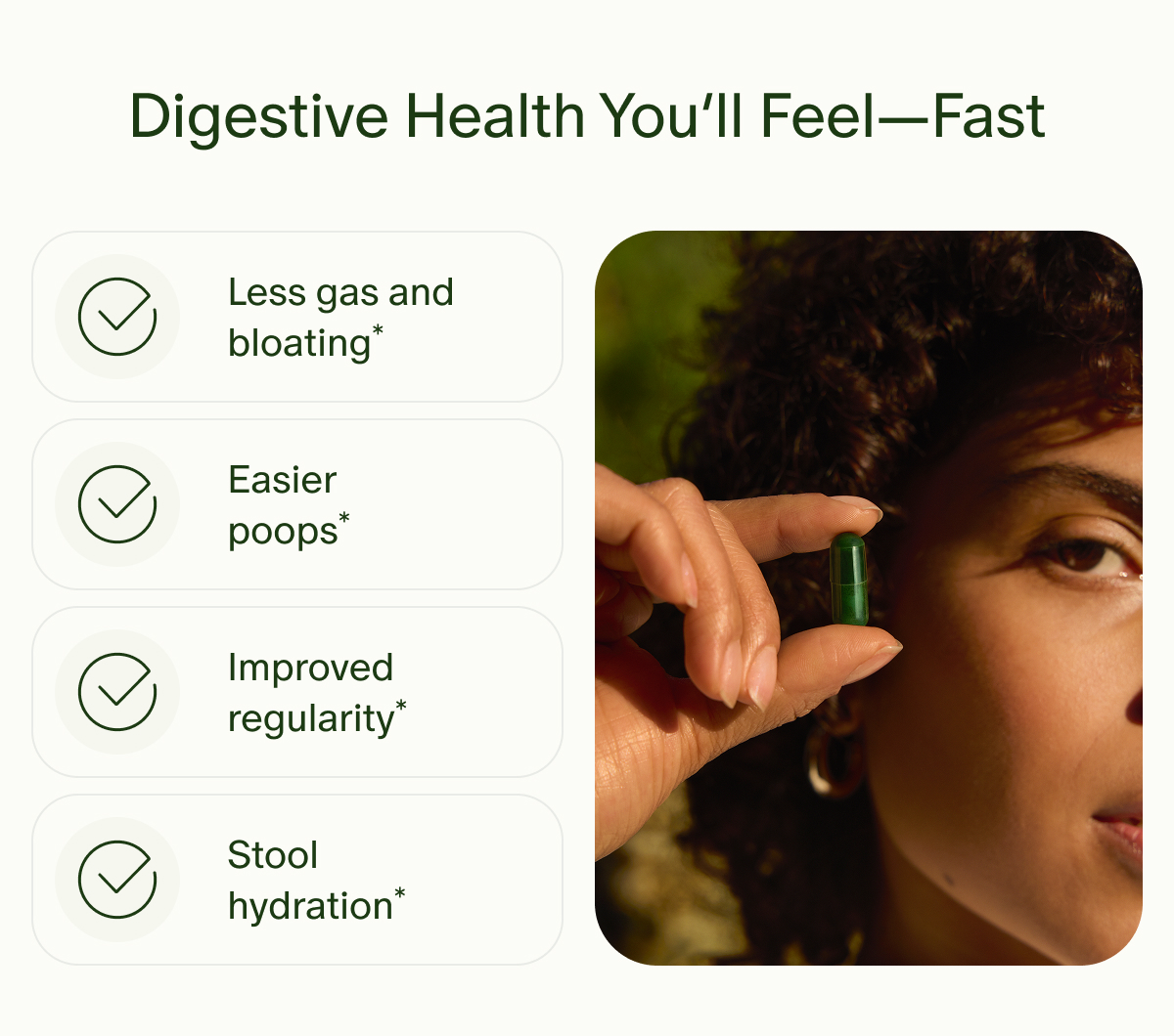 Digestive Health You’ll Feel—Fast | Less gas and bloating* | Easier poops* | Improved regularity* | Stool hydration*