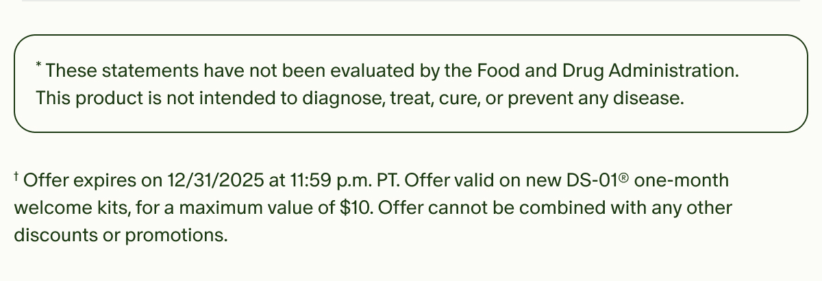 *These statements have not been evaluated by the Food and Drug Administration. This product is not intended to diagnose, treat, cure, or prevent any disease. | †Offer expires on 12/31/2025 at 11:59 p.m. PT. Offer valid on new DS-01® one-month welcome kits, for a maximum value of $10. Offer cannot be combined with any other discounts or promotions.