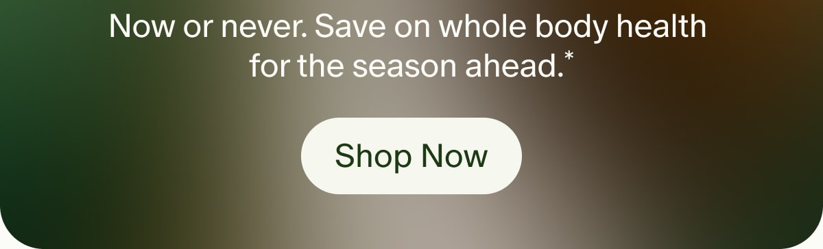 Now or never. Save on whole body health for the season ahead.* | Shop Now