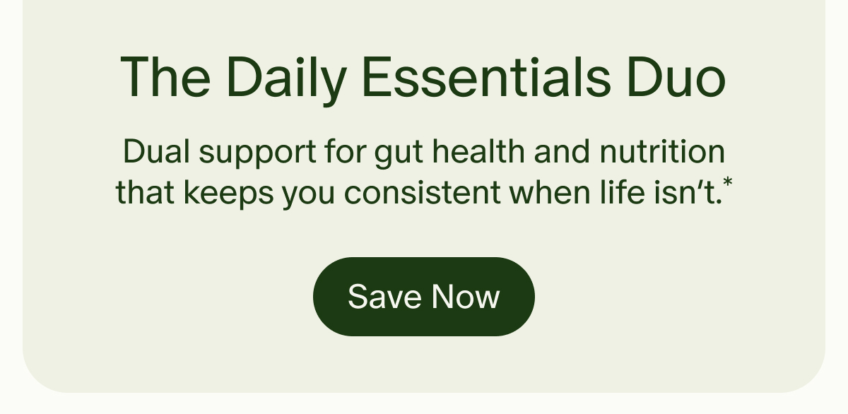 The Daily Essentials Duo | Dual support for gut health and nutrition that keeps you consistent when life isn’t.* | Save Now