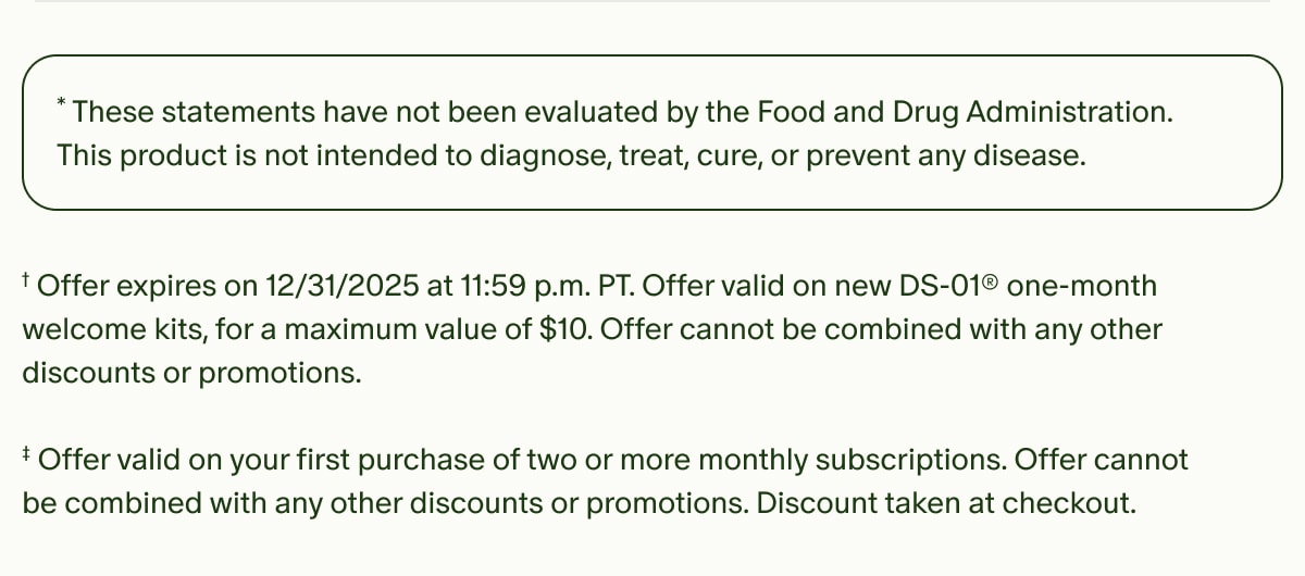 *These statements have not been evaluated by the Food and Drug Administration. This product is not intended to diagnose, treat, cure, or prevent any disease. | †Offer expires on 12/31/2025 at 11:59 p.m. PT. Offer valid on new DS-01® one-month welcome kits, for a maximum value of $10. Offer cannot be combined with any other discounts or promotions. | ‡Offer valid on your first purchase of two or more monthly subscriptions. Offer cannot be combined with any other discounts or promotions. Discount taken at checkout.