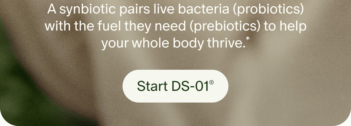 A synbiotic pairs live bacteria (probiotics) with the fuel they need (prebiotics) to help your whole body thrive.* | Start DS-01®