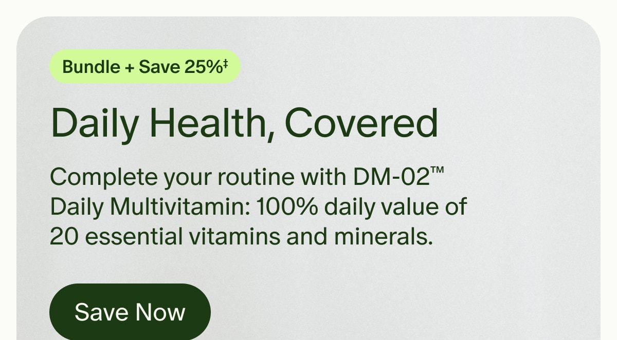 Bundle + Save 25%‡ | Daily Health, Covered | Complete your routine with DM-02™ Daily Multivitamin: 100% daily value of 20 essential vitamins and minerals. | Save Now