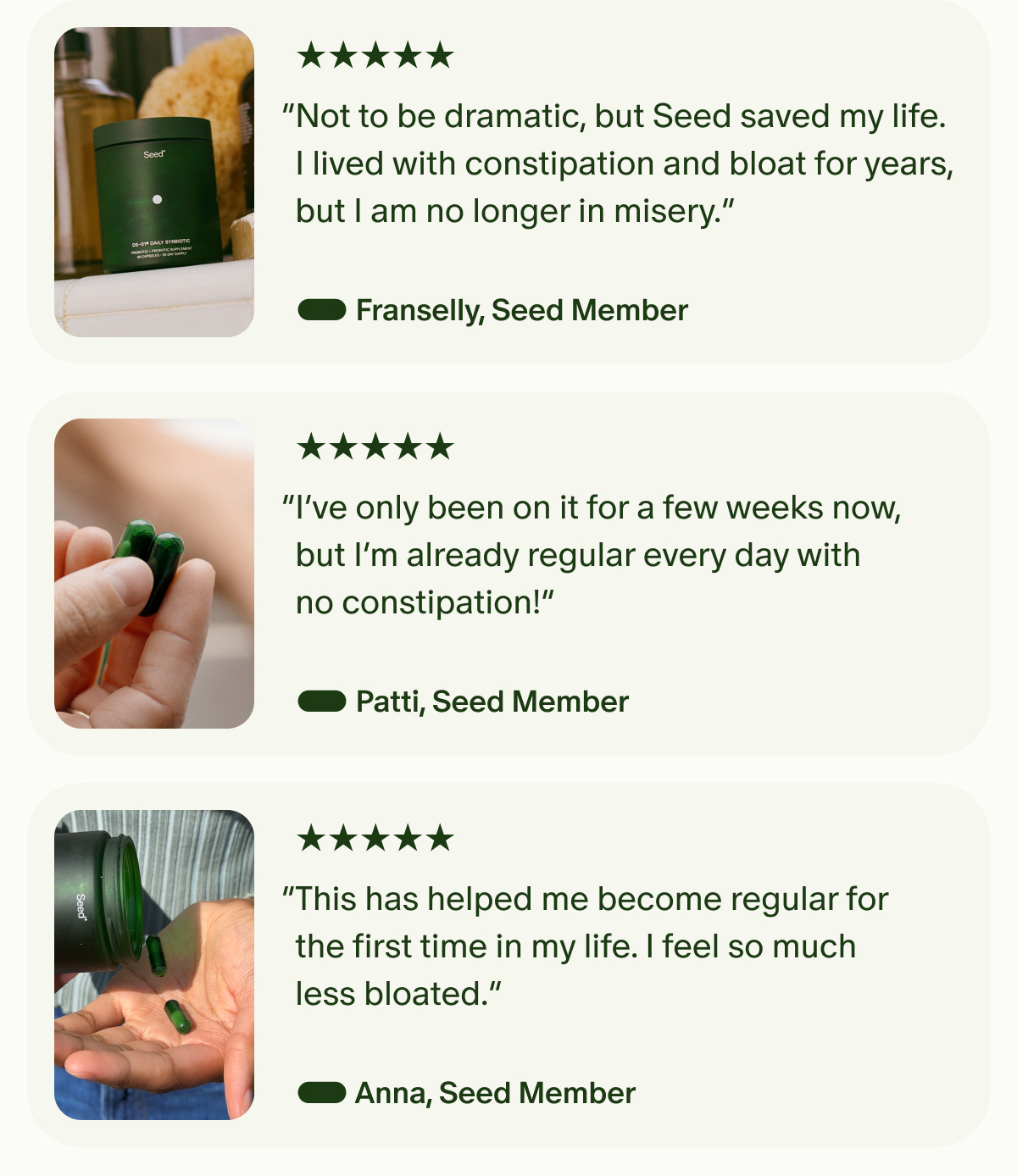 5 Stars | “Not to be dramatic, but Seed saved my life. I lived with constipation and bloat for years, but I am no longer in misery.” — Franselly, Seed Member | 5 Stars | “I’ve only been on it for a few weeks now, but I’m already regular every day with no constipation!” — Patti, Seed Member | 5 Stars | “This has helped me become regular for the first time in my life. I feel so much less bloated.” — Anna, Seed Member