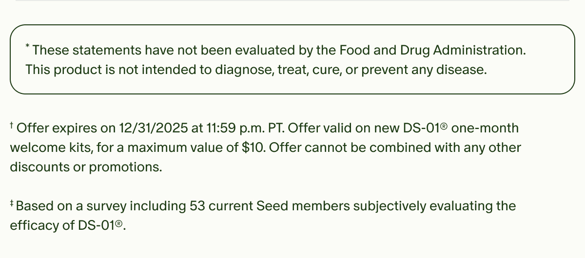 *These statements have not been evaluated by the Food and Drug Administration. This product is not intended to diagnose, treat, cure, or prevent any disease. | †Offer expires on 12/31/2025 at 11:59 p.m. PT. Offer valid on new DS-01® one-month welcome kits, for a maximum value of $10. Offer cannot be combined with any other discounts or promotions. | ‡Based on a survey including 53 current Seed members subjectively evaluating the efficacy of DS-01®.