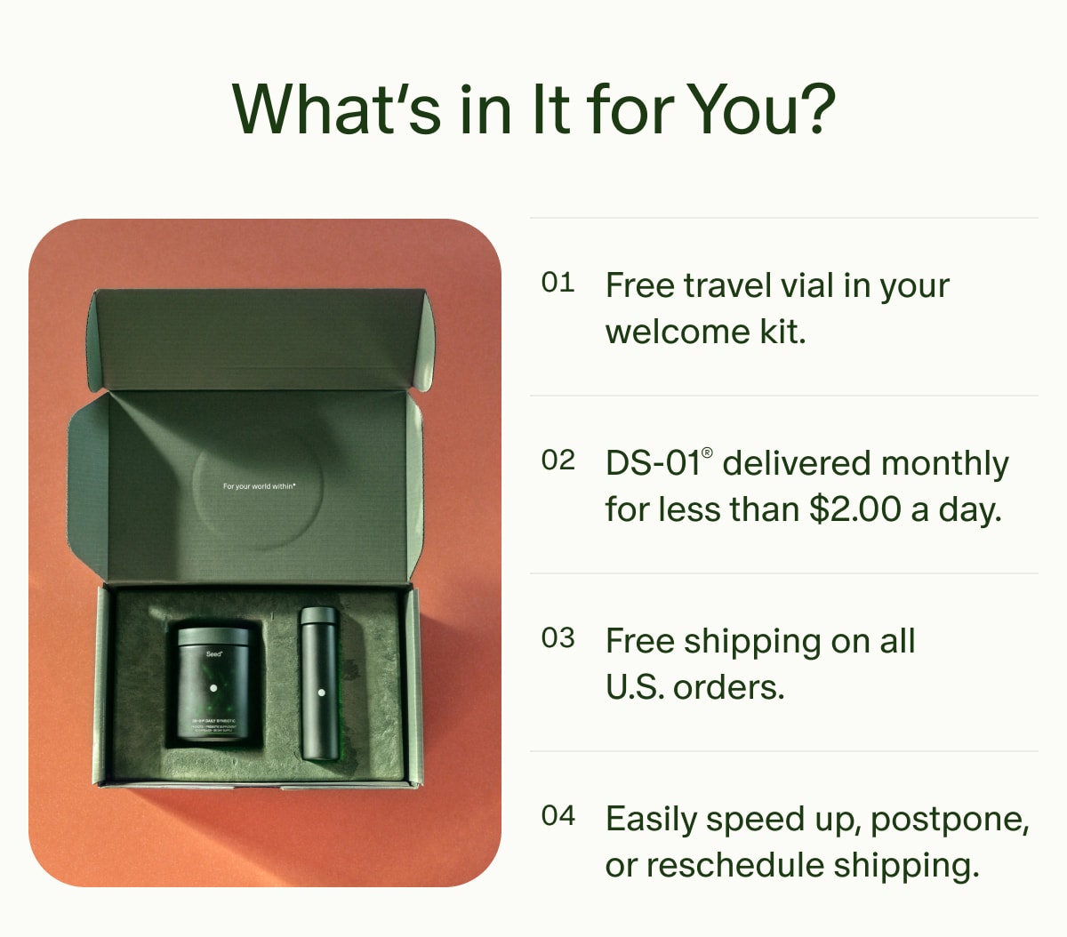 What’s in It for You? | Free travel vial in your welcome kit. | DS-01® delivered monthly for less than $2.00 a day. | Free shipping on all U.S. orders. | Easily speed up, postpone, or reschedule shipping.