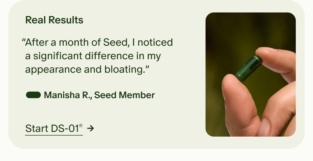 Real Results | “After a month of Seed, I noticed a significant difference in my appearance and bloating.” — Manisha R., Seed Member | Start DS-01®