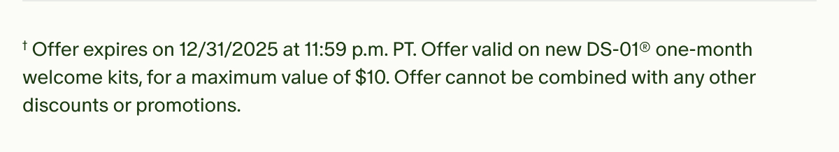 †Offer expires on 12/31/2025 at 11:59 p.m. PT. Offer valid on new DS-01® one-month welcome kits, for a maximum value of $10. Offer cannot be combined with any other discounts or promotions.