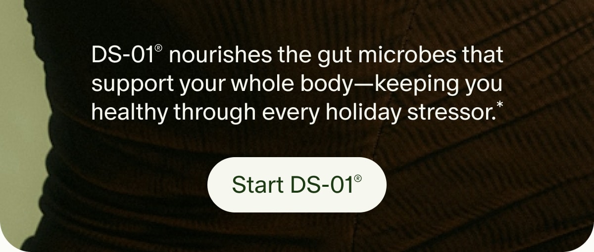 DS-01® nourishes the gut microbes that support your whole body—keeping you healthy through every holiday stressor.* | Start DS-01®