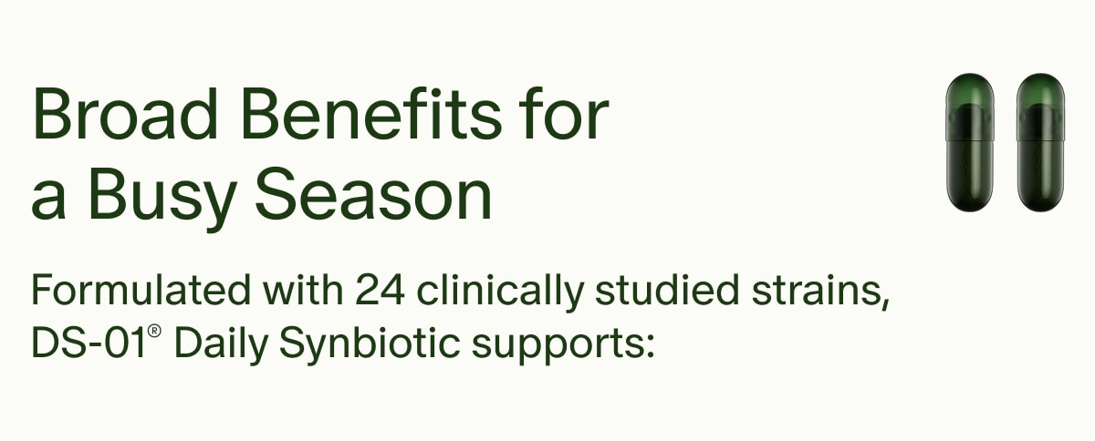 Broad Benefits for a Busy Season | Formulated with 24 clinically studied strains, DS-01® Daily Synbiotic supports:
