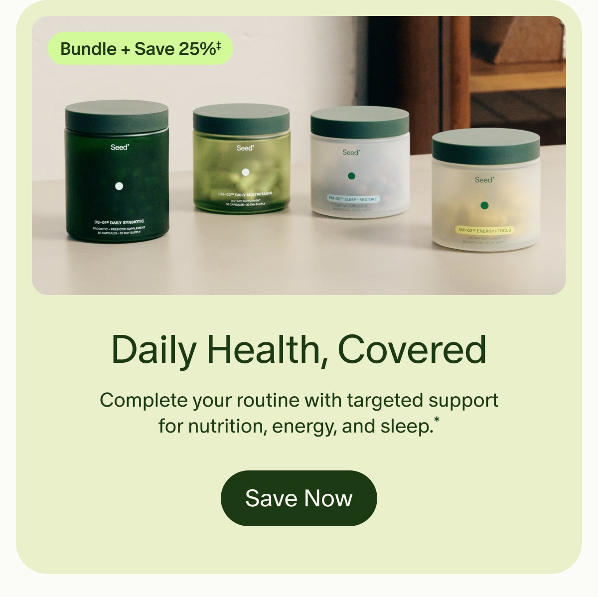 Bundle + Save 25%‡ | Daily Health, Covered | Complete your routine with targeted support for nutrition, energy, and sleep.* | Save Now