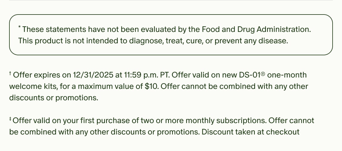 *These statements have not been evaluated by the Food and Drug Administration. This product is not intended to diagnose, treat, cure, or prevent any disease. | †Offer expires on 12/31/2025 at 11:59 p.m. PT. Offer valid on new DS-01® one-month welcome kits, for a maximum value of $10. Offer cannot be combined with any other discounts or promotions. | ‡Offer valid on your first purchase of two or more monthly subscriptions. Offer cannot be combined with any other discounts or promotions. Discount taken at checkout