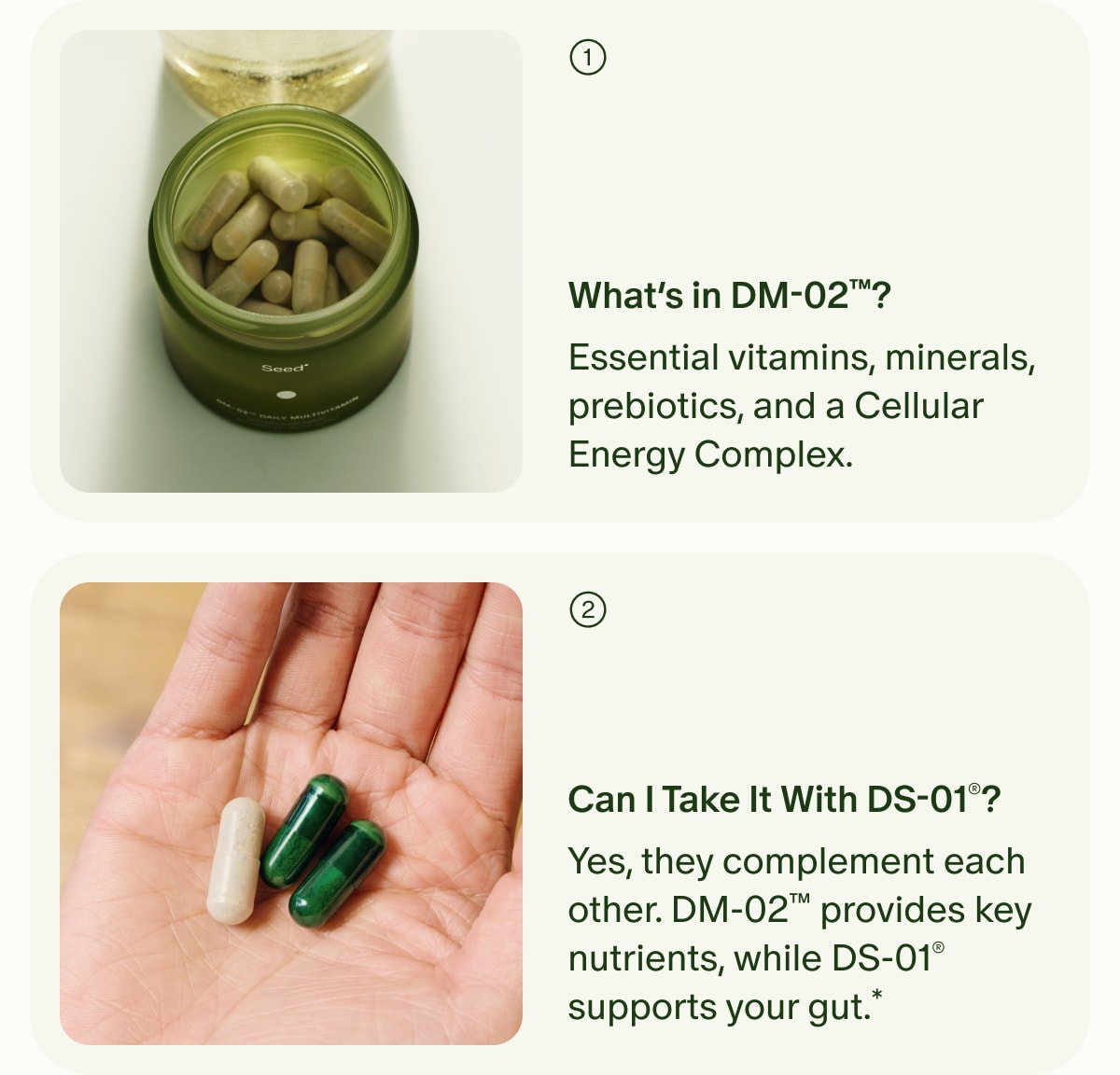 1. What’s in DM-02™? | Essential vitamins, minerals, prebiotics, and a Cellular Energy Complex. | 2. Can I Take It With DS-01®? | Yes, they complement each other. DM-02™ provides key nutrients, while DS-01® supports your gut.*