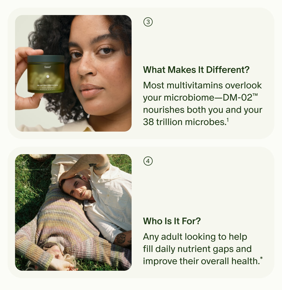 3. What Makes It Different? | Most multivitamins overlook your microbiome—DM-02™ nourishes both you and your 38 trillion microbes.¹ | 4. Who Is It For? | Any adult looking to help fill daily nutrient gaps and improve their overall health.*
