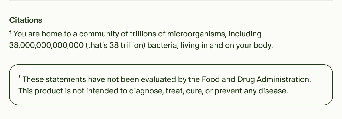 Citations | ¹You are home to a community of trillions of microorganisms, including 38,000,000,000,000 (that’s 38 trillion) bacteria, living in and on your body. | *These statements have not been evaluated by the Food and Drug Administration. This product is not intended to diagnose, treat, cure, or prevent any disease.