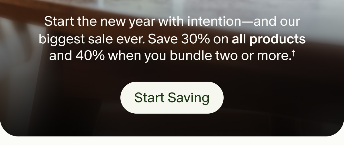 Start the new year with intention—and our biggest sale ever. Save 30% on all products and 40% when you bundle two or more.† | Start Saving