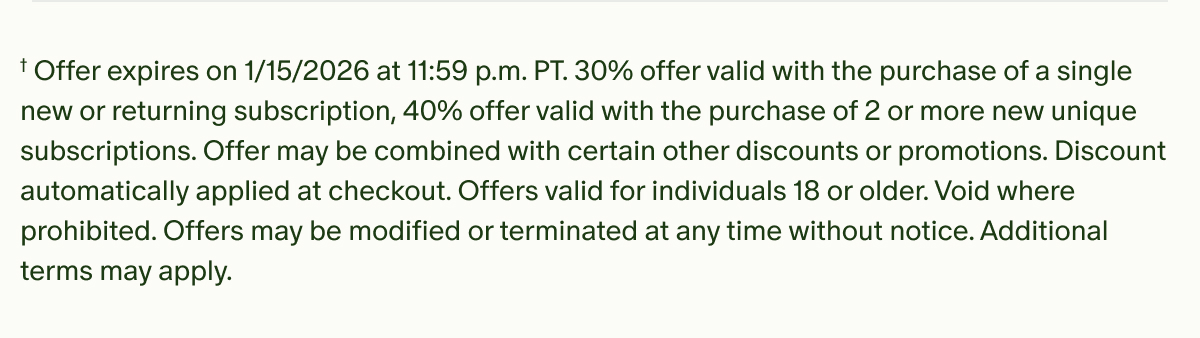 †Offer expires on 1/15/2026 at 11:59 p.m. PT.&nbsp;30% offer valid with the purchase of a single new or returning subscription, 40% offer valid with the purchase of 2 or more new unique subscriptions.&nbsp;Offer may be combined with certain other discounts or promotions. Discount automatically applied at checkout. Offers valid for individuals 18 or older. Void where prohibited. Offers may be modified or terminated at any time without notice. Additional terms may apply.