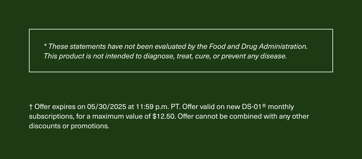 * These statements have not been evaluated by the Food and Drug Administration. This product is not intended to diagnose, treat, cure, or prevent any disease. | † Offer expires on 8/31/2024 at 11:59 p.m. PT. Offer valid on new DS-01® monthly subscriptions, for a maximum value of $12.50. Offer cannot be combined with any other discounts or promotions.