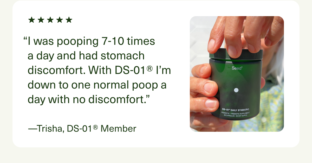 “I was pooping 7-10 times a day and had stomach discomfort. With DS-01® I’m down to one normal poop a day with no discomfort.” —Trisha, DS-01® Member