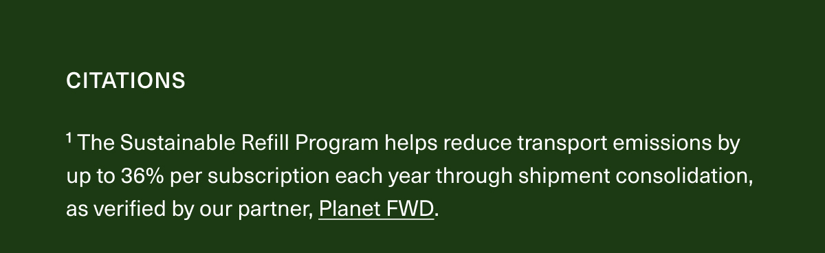 CITATIONS | ¹The Sustainable Refill Program helps reduce transport emissions by up to 36% per subscription each year through shipment consolidation, as verified by our partner, Planet FWD.