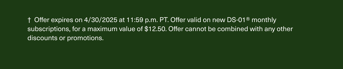 † Offer expires on 4/30/2025 at 11:59 p.m. PT. Offer valid on new DS-01® monthly subscriptions, for a maximum value of $12.50. Offer cannot be combined with any other discounts or promotions.