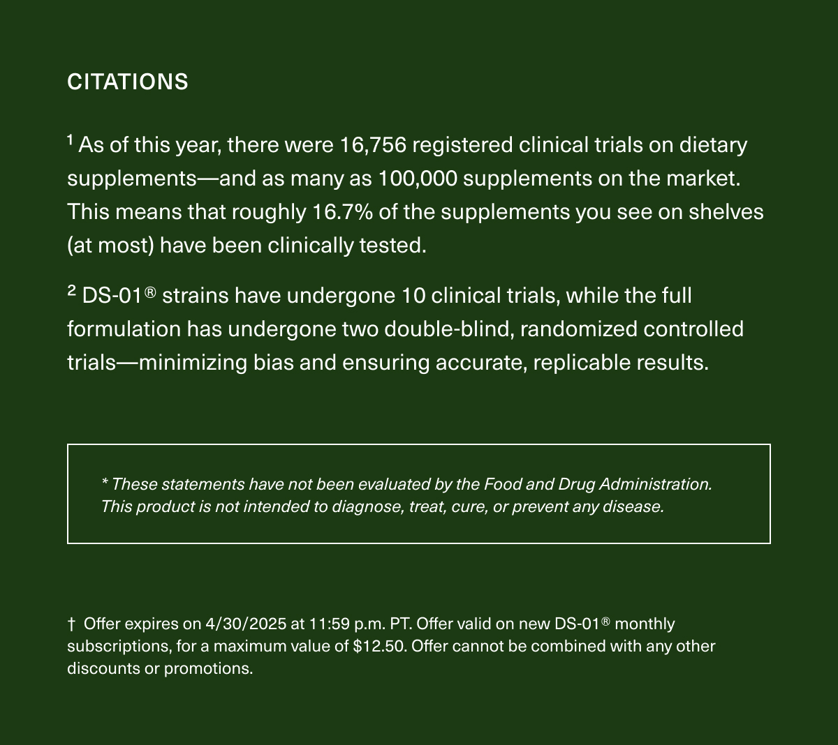 CITATIONS | ¹As of this year, there were 16,756 registered clinical trials on dietary supplements—and as many as 100,000 supplements on the market. This means that roughly 16.7% of the supplements you see on shelves (at most) have been clinically tested. ²DS-01® strains have undergone 10 clinical trials, while the full formulation has undergone two double-blind, randomized controlled trials—minimizing bias and ensuring accurate, replicable results. | *These statements have not been evaluated by the Food and Drug Administration. This product is not intended to diagnose, treat, cure, or prevent any disease. | †Offer expires on 4/30/2025 at 11:59 p.m. PT. Offer valid on new DS-01® monthly subscriptions, for a maximum value of $12.50. Offer cannot be combined with any other discounts or promotions.