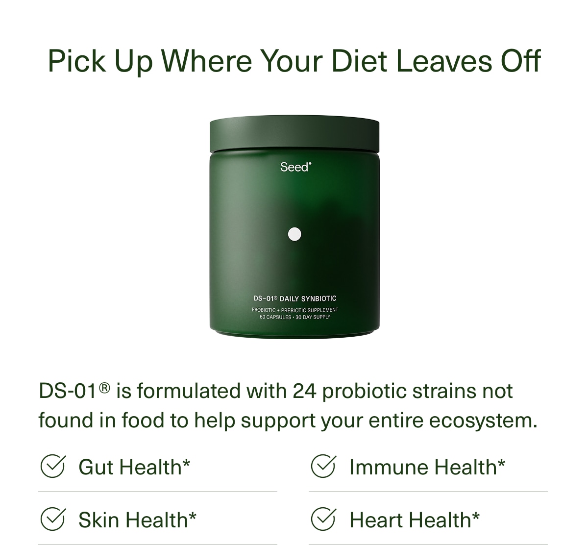 Pick Up Where Your Diet Leaves Off | DS-01® is formulated with 24 probiotic strains not found in food to help support your entire ecosystem. | Gut Health* | Skin Health* | Immune Health* | Heart Health*