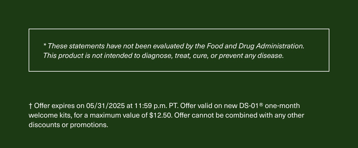 *These statements have not been evaluated by the Food and Drug Administration. This product is not intended to diagnose, treat, cure, or prevent any disease. | † Offer expires on 05/31/2025 at 11:59 p.m. PT. Offer valid on new DS-01® one-month welcome kits, for a maximum value of $12.50. Offer cannot be combined with any other discounts or promotions.