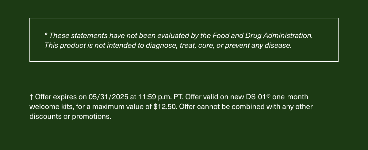 *These statements have not been evaluated by the Food and Drug Administration. This product is not intended to diagnose, treat, cure, or prevent any disease. | †Offer expires on 05/31/2025 at 11:59 p.m. PT. Offer valid on new DS-01® one-month welcome kits, for a maximum value of $12.50. Offer cannot be combined with any other discounts or promotions.