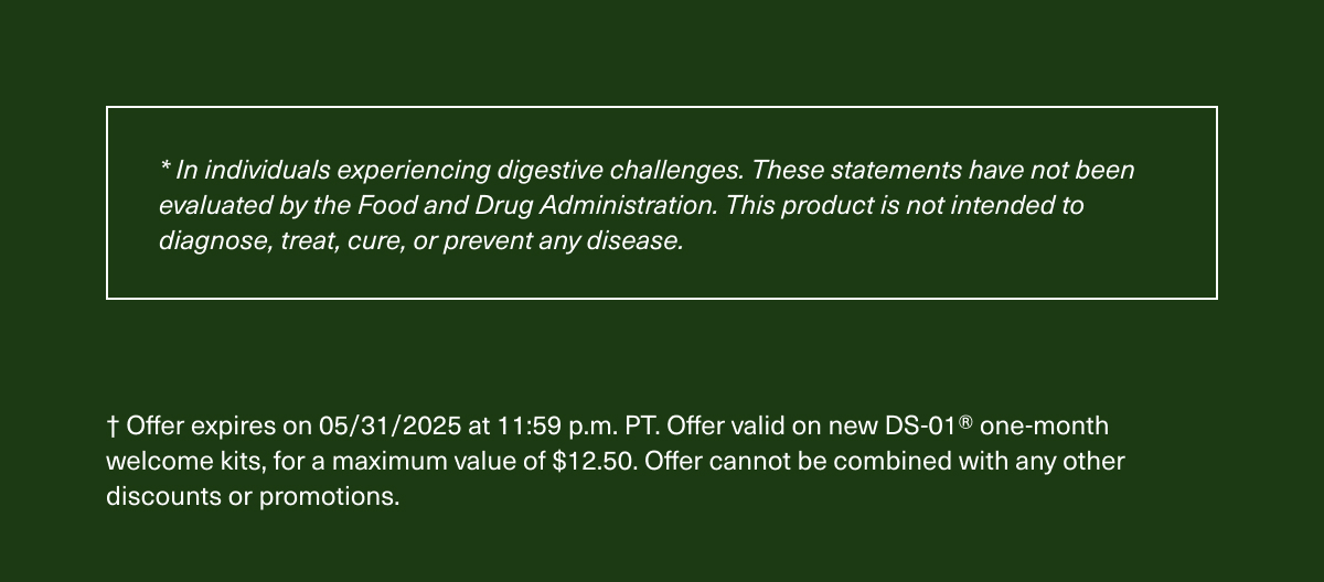 *In individuals experiencing digestive challenges. These statements have not been evaluated by the Food and Drug Administration. This product is not intended to diagnose, treat, cure, or prevent any disease. | † Offer expires on 05/31/2025 at 11:59 p.m. PT. Offer valid on new DS-01® one-month welcome kits, for a maximum value of $12.50. Offer cannot be combined with any other discounts or promotions.