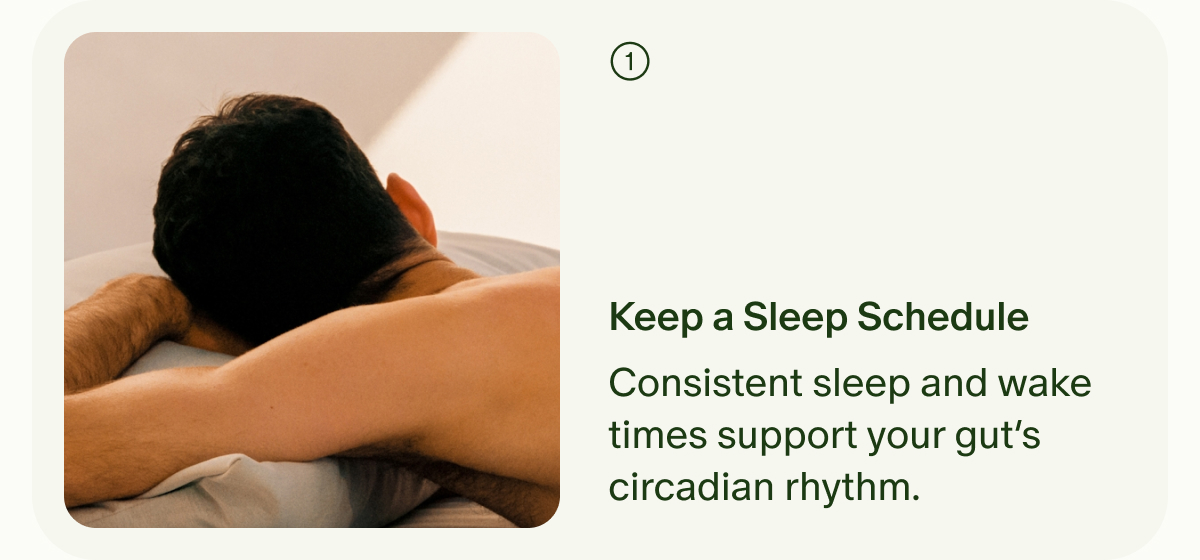 ① | Keep a Sleep Schedule | Consistent sleep and wake times support your gut’s circadian rhythm.