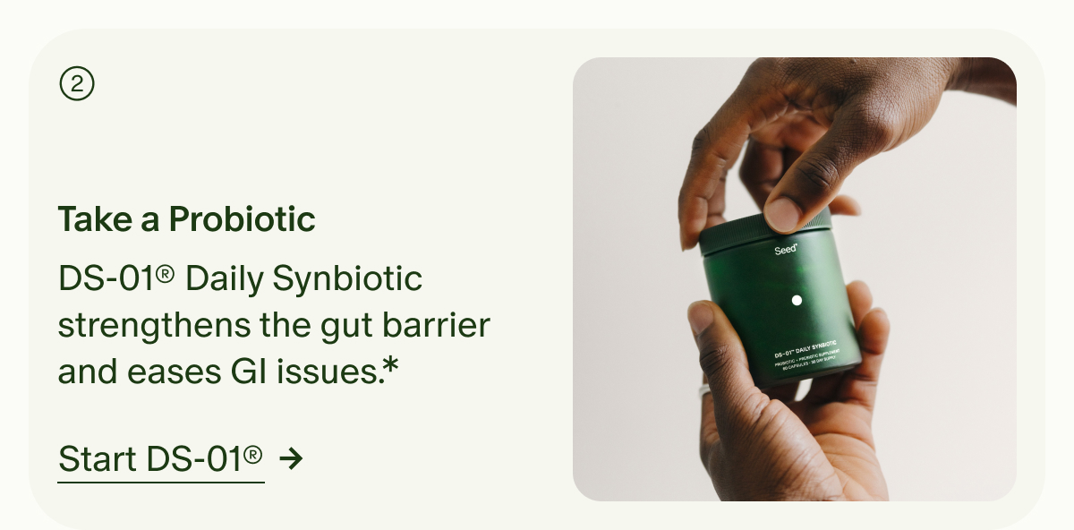 ② | Take a Probiotic | DS-01® Daily Synbiotic strengthens the gut barrier and eases GI issues.* | Start DS-01® →