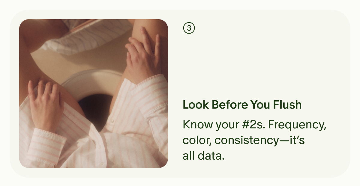 ③ | Look Before You Flush | Know your #2s. Frequency, color, consistency—it’s all data.