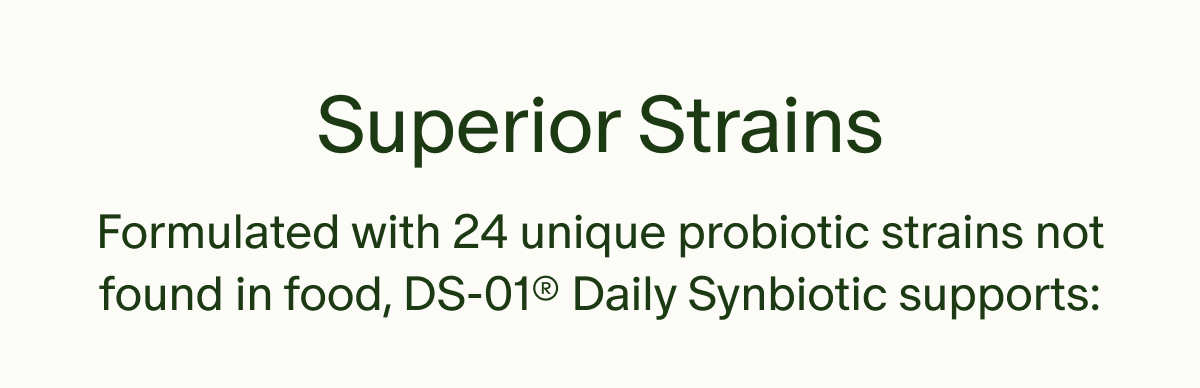 Superior Strains | Formulated with 24 unique probiotic strains not found in food, DS-01® Daily Synbiotic supports: