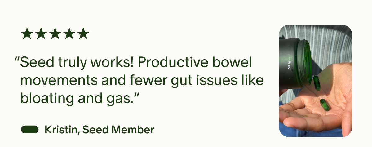 “Seed truly works! Productive bowel movements and fewer gut issues like bloating and gas.” —Kristin, Seed Member (5 stars)