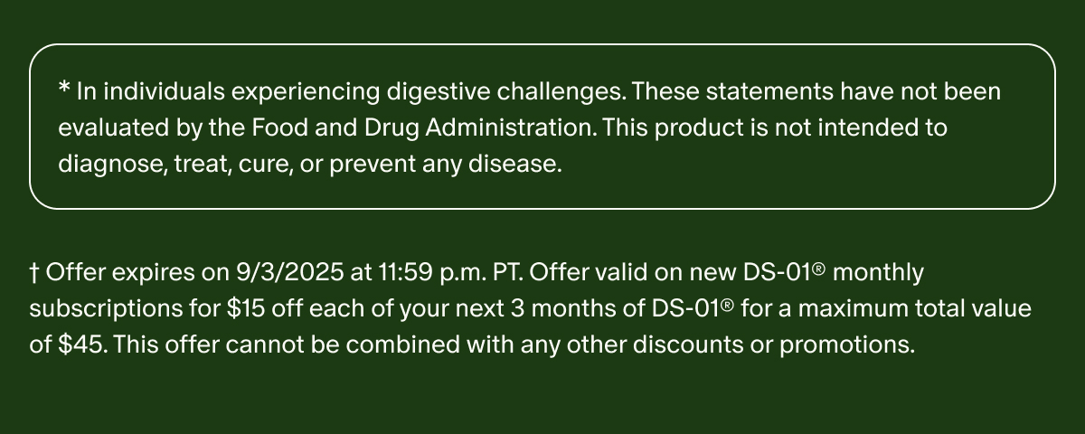 *In individuals experiencing digestive challenges. These statements have not been evaluated by the Food and Drug Administration. This product is not intended to diagnose, treat, cure, or prevent any disease. | †Offer expires on 9/3/2025 at 11:59 p.m. PT. Offer valid on new DS-01® monthly subscriptions for $15 off each of your next 3 months of DS-01® for a maximum total value of $45. This offer cannot be combined with any other discounts or promotions.