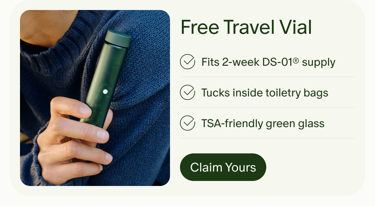 Free Travel Vial | Fits 2-week DS-01® supply | Tucks inside toiletry bags | TSA-friendly green glass | Claim Yours