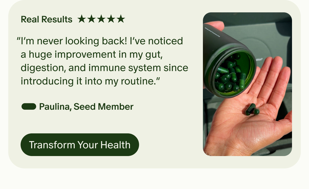 Real Results | 5 Star | “I’m never looking back! I’ve noticed a huge improvement in my gut, digestion, and immune system since introducing it into my routine.” — Paulina, Seed Member | Transform Your Health