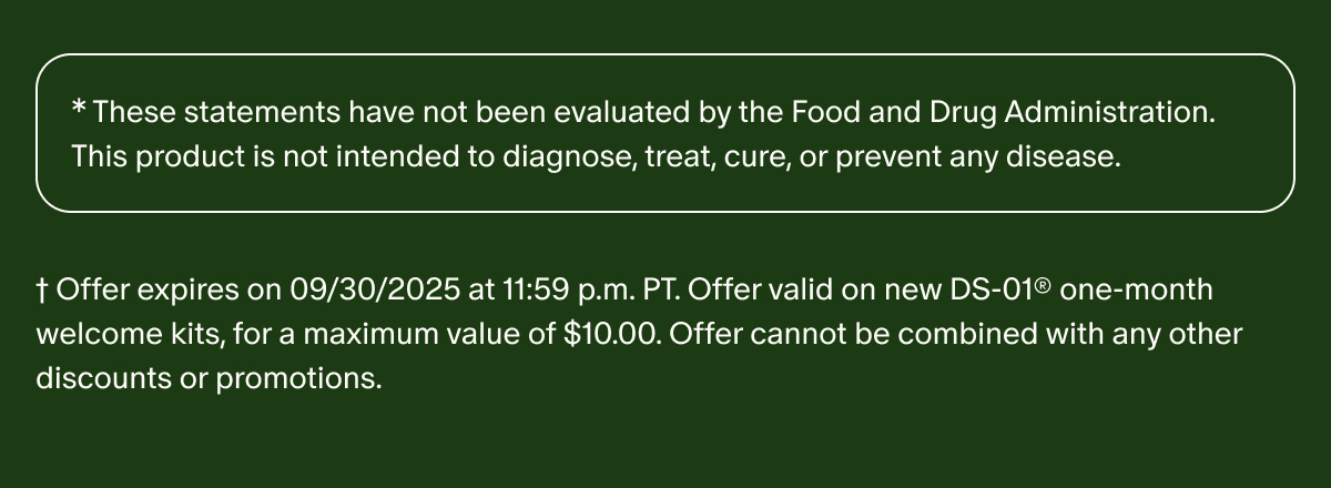 *These statements have not been evaluated by the Food and Drug Administration. This product is not intended to diagnose, treat, cure, or prevent any disease. | †Offer expires on 09/30/2025 at 11:59 p.m. PT. Offer valid on new DS-01® one-month welcome kits, for a maximum value of $10.00. Offer cannot be combined with any other discounts or promotions.
