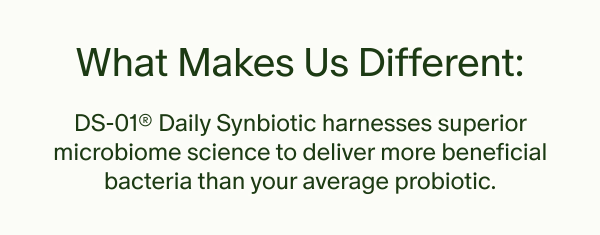 What Makes Us Different: | DS-01® Daily Synbiotic harnesses superior microbiome science to deliver more beneficial bacteria than your average probiotic.