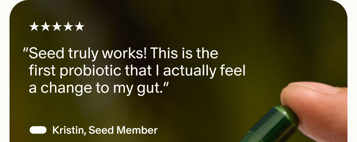 5 Start | “Seed truly works! This is the first probiotic that I actually feel a change to my gut.” — Kristin, Seed Member